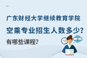 广东财经大学继续教育学院空乘专业招生人数多少？有哪些课程？