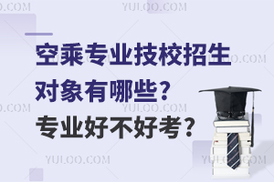 空乘專業技校招生對象有哪些?專業好不好考?
