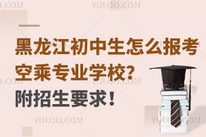 黑龍江初中生怎么報考空乘專業學校?附招生要求!