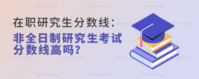 在职研究生分数线:非全日制研究生考试分数线高吗?