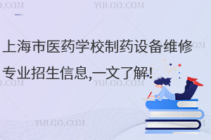 上海市医药学校制药设备维修专业招生信息,一文了解！