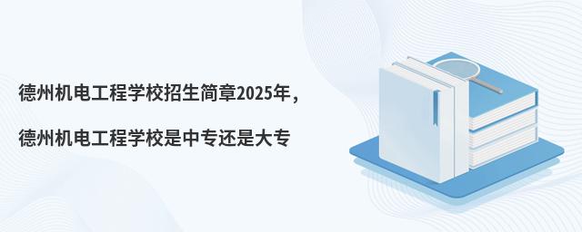 德州机电工程学校招生简章2025年,德州机电工程学校是中专还是大专