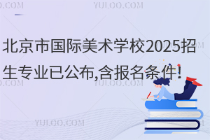 北京市国际美术学校2025招生专业已公布,含报名条件！