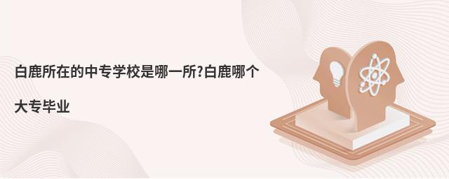 白鹿所在的中专学校是哪一所?白鹿哪个大专毕业