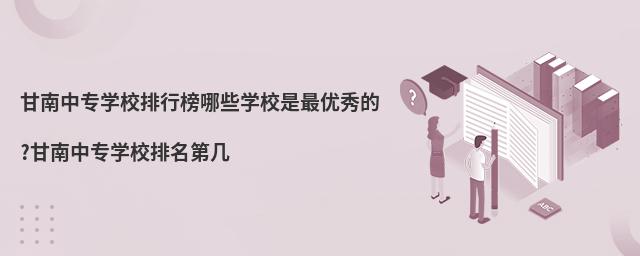甘南中专学校排行榜哪些学校是最优秀的?甘南中专学校排名第几