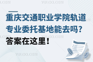 重庆交通职业学院轨道专业委托基地能去吗?答案在这里！