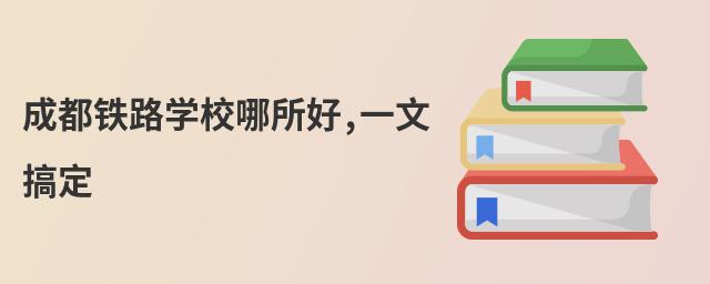成都铁路学校哪所好,一文搞定