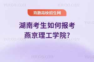 湖南考生如何报考燕京理工学院?2024年录取分数线与2025年预测分析