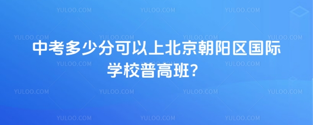 中考多少分可以上北京朝阳区国际学校普高班