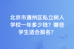 北京市通州区私立树人学校一年多少钱？2025年哪些学生适合报名？