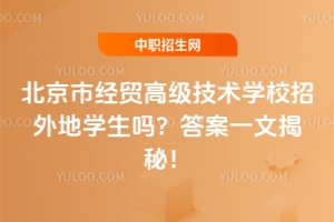 北京市经贸高级技术学校招外地学生吗？答案一文揭秘！