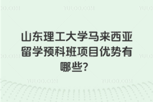山东理工大学马来西亚留学预科班项目优势有哪些？