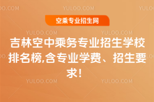 吉林空中乘務專業招生學校排名榜,含專業學費、招生要求!