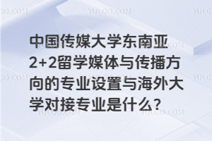 中国传媒大学东南亚2+2留学媒体与传播方向的专业设置与海外大学对接专业是什么？
