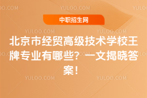 北京市经贸高级技术学校王牌专业有哪些？一文揭晓答案！