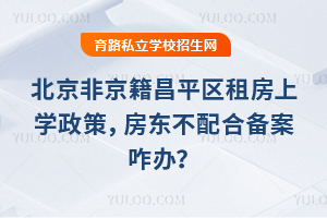 北京非京籍昌平区租房上学政策,房东不配合备案咋办?2个补救办法实测有效!