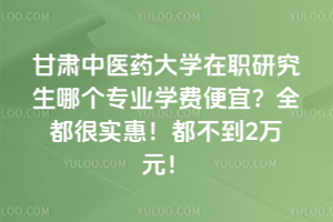 甘肃中医药大学在职研究生哪个专业学费便宜？全都很实惠！都不到2万元！