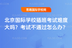 北京国际学校插班考试难度大吗？考试不通过怎么办？