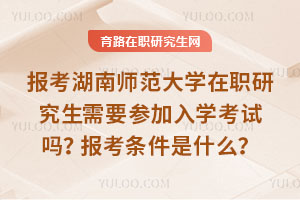 报考湖南师范大学在职研究生需要参加入学考试吗？报考条件是什么？