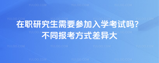 在职研究生需要参加入学考试吗?不同报考方式差异大
