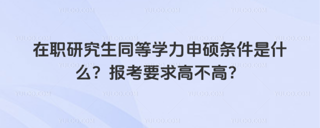 在职研究生同等学力申硕条件是什么?报考要求高不高?