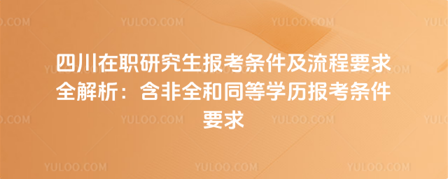 四川在职研究生报考条件及流程要求全解析:含非全和同等学历报考条件要求