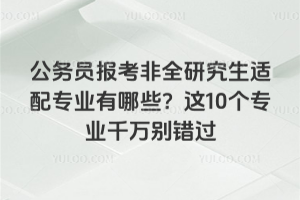 公务员报考非全研究生适配专业有哪些?这10个专业千万别错过