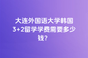 大连外国语大学韩国3+2留学学费需要多少钱？