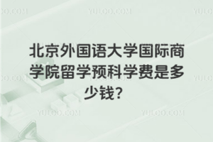 北京外国语大学国际商学院留学预科学费多少钱？