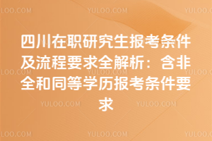 四川在职研究生报考条件及流程要求全解析:含非全和同等学历报考条件要求