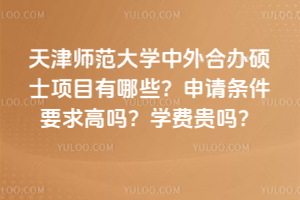 天津师范大学中外合办硕士项目有哪些？申请条件要求高吗？学费贵吗？