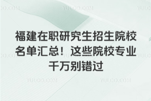 福建在职研究生招生院校名单汇总!这些院校专业千万别错过