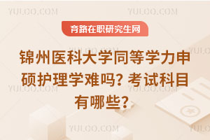 锦州医科大学同等学力申硕护理学难吗?考试科目有哪些?
