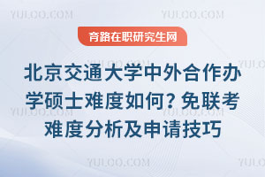 北京交通大学中外合作办学硕士难度如何?免联考难度分析及申请技巧