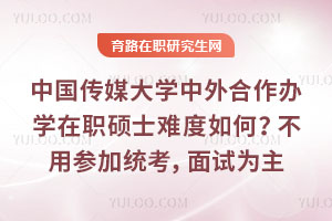 中国传媒大学中外合作办学在职硕士难度如何？不用参加国内统考，面试为主