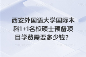 西安外国语大学国际本科1+1名校硕士预备项目学费需要多少钱？