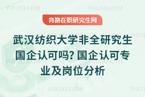 武汉纺织大学非全研究生国企认可吗?国企认可专业及岗位分析