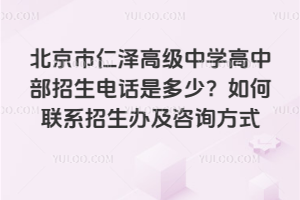 北京市仁泽高级中学高中部招生电话是多少？如何联系招生办及咨询方式