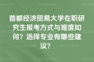 首都经济贸易大学在职研究生报考方式与难度如何?选择专业有哪些建议?