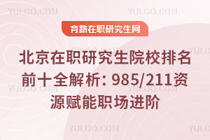 北京在职研究生院校排名前十全解析:985/211资源赋能职场进阶