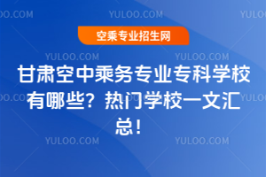 甘肃空中乘务专业专科学校有哪些？热门学校一文汇总！