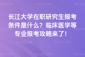 长江大学在职研究生报考条件是什么?临床医学等专业报考攻略来了!