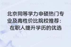 北京同等学力申硕热门专业及高性价比院校推荐:在职人提升学历的优选