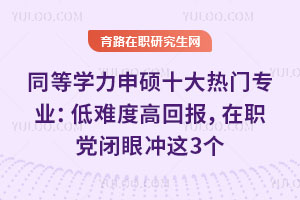 同等学力申硕十大热门专业:低难度高回报,在职党闭眼冲这3个