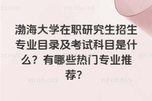 渤海大学在职研究生招生专业目录及考试科目是什么?有哪些热门专业推荐?