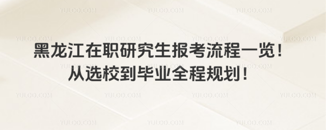黑龙江在职研究生报考流程一览!从选校到毕业全程规划!