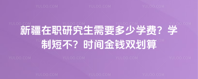 新疆在职研究生需要多少学费?学制短不?时间金钱双划算