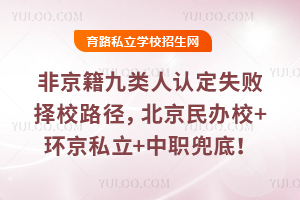 非京籍九类人认定失败择校路径分享,北京民办校+环京私立+中职兜底!