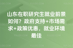 山东在职研究生就业前景如何?政府支持+市场需求+政策优惠,就业环境最佳