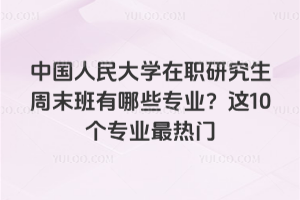 中国人民大学在职研究生周末班有哪些专业?这10个专业最热门